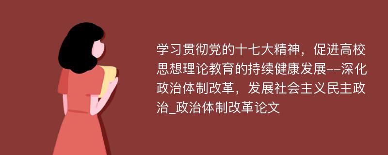 学习贯彻党的十七大精神，促进高校思想理论教育的持续健康发展--深化政治体制改革，发展社会主义民主政治_政治体制改革论文