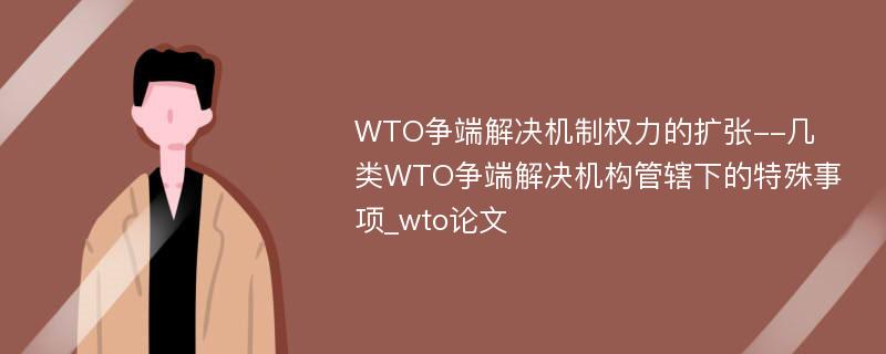 WTO争端解决机制权力的扩张--几类WTO争端解决机构管辖下的特殊事项_wto论文