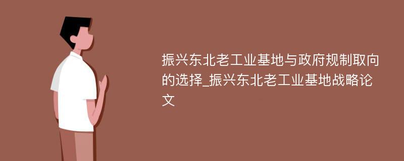 振兴东北老工业基地与政府规制取向的选择_振兴东北老工业基地战略论文