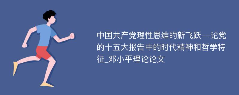 中国共产党理性思维的新飞跃--论党的十五大报告中的时代精神和哲学特征_邓小平理论论文