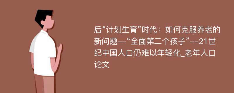 后“计划生育”时代：如何克服养老的新问题--“全面第二个孩子”--21世纪中国人口仍难以年轻化_老年人口论文