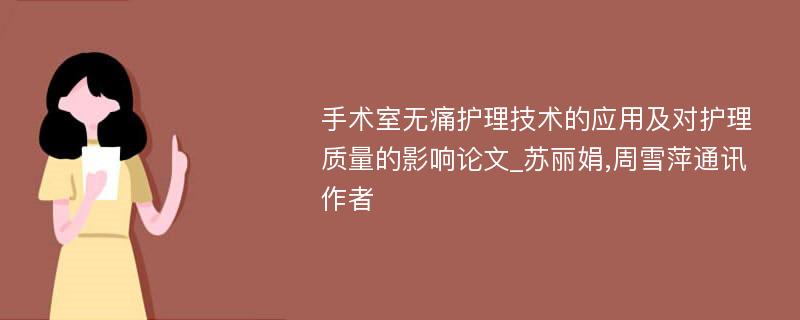 手术室无痛护理技术的应用及对护理质量的影响论文_苏丽娟,周雪萍通讯作者