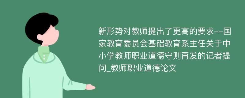 新形势对教师提出了更高的要求--国家教育委员会基础教育系主任关于中小学教师职业道德守则再发的记者提问_教师职业道德论文