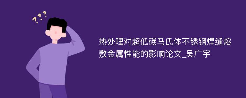 热处理对超低碳马氏体不锈钢焊缝熔敷金属性能的影响论文_吴广宇