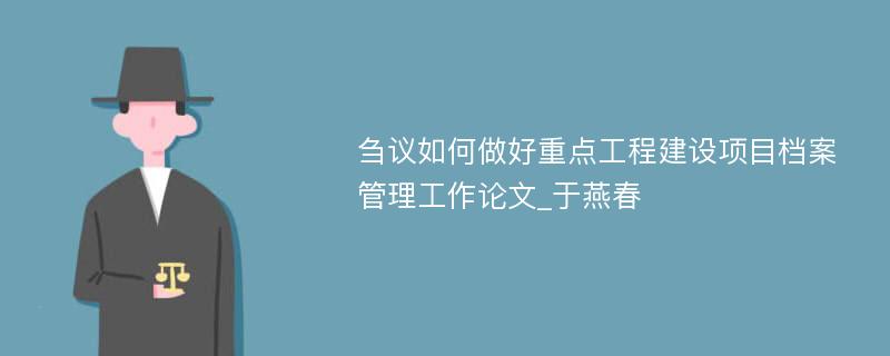 刍议如何做好重点工程建设项目档案管理工作论文_于燕春