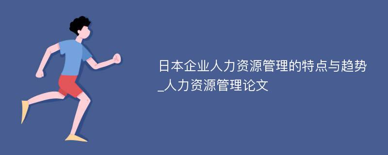 日本企业人力资源管理的特点与趋势_人力资源管理论文