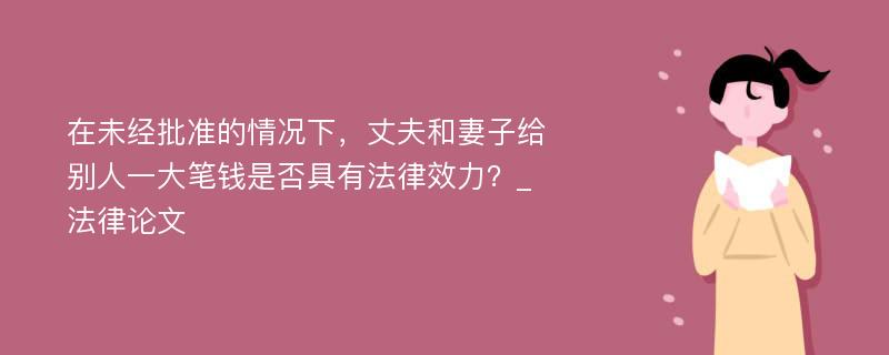 在未经批准的情况下，丈夫和妻子给别人一大笔钱是否具有法律效力？_法律论文