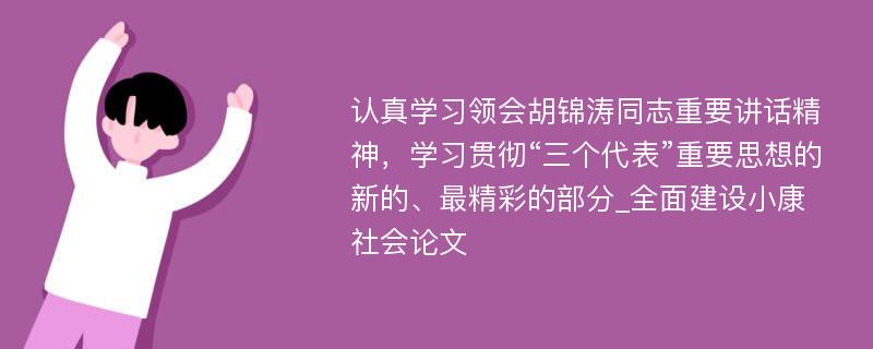 认真学习领会胡锦涛同志重要讲话精神，学习贯彻“三个代表”重要思想的新的、最精彩的部分_全面建设小康社会论文