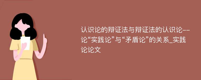 认识论的辩证法与辩证法的认识论--论“实践论”与“矛盾论”的关系_实践论论文