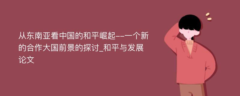 从东南亚看中国的和平崛起--一个新的合作大国前景的探讨_和平与发展论文