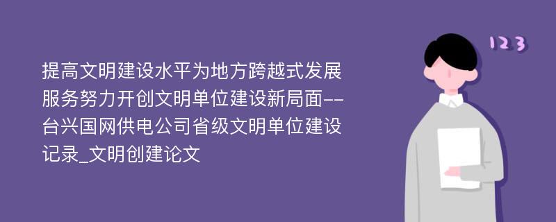 提高文明建设水平为地方跨越式发展服务努力开创文明单位建设新局面--台兴国网供电公司省级文明单位建设记录_文明创建论文