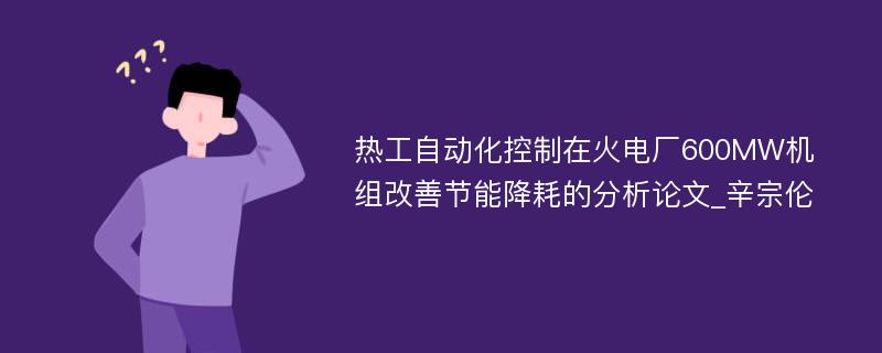 热工自动化控制在火电厂600MW机组改善节能降耗的分析论文_辛宗伦