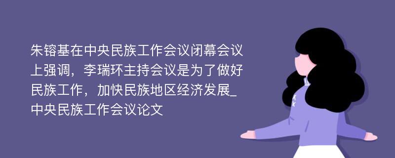 朱镕基在中央民族工作会议闭幕会议上强调，李瑞环主持会议是为了做好民族工作，加快民族地区经济发展_中央民族工作会议论文