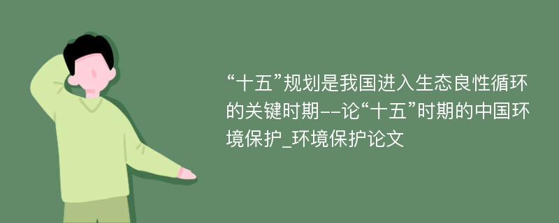 “十五”规划是我国进入生态良性循环的关键时期--论“十五”时期的中国环境保护_环境保护论文