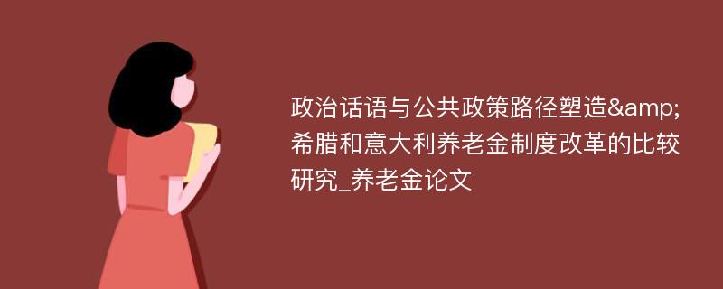 政治话语与公共政策路径塑造&希腊和意大利养老金制度改革的比较研究_养老金论文