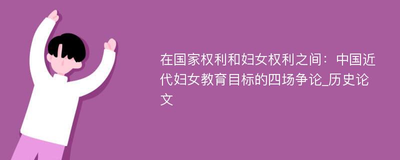 在国家权利和妇女权利之间：中国近代妇女教育目标的四场争论_历史论文