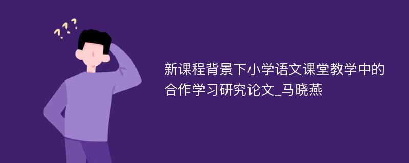 新课程背景下小学语文课堂教学中的合作学习研究论文_马晓燕