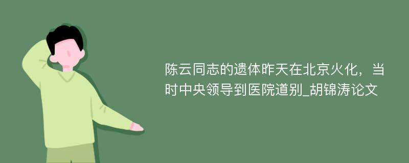 陈云同志的遗体昨天在北京火化，当时中央领导到医院道别_胡锦涛论文