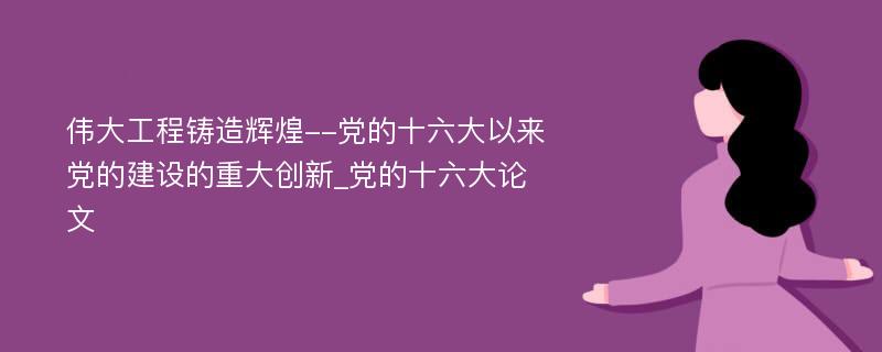 伟大工程铸造辉煌--党的十六大以来党的建设的重大创新_党的十六大论文