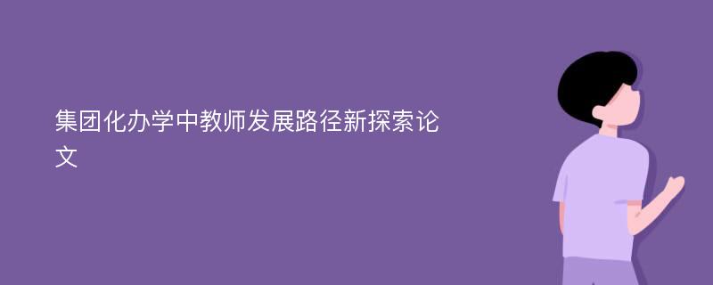 集团化办学中教师发展路径新探索论文