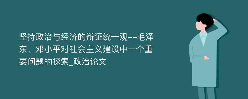 坚持政治与经济的辩证统一观--毛泽东、邓小平对社会主义建设中一个重要问题的探索_政治论文