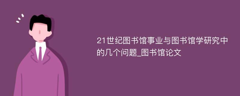 21世纪图书馆事业与图书馆学研究中的几个问题_图书馆论文