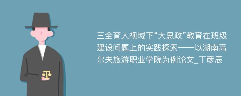 三全育人视域下“大思政”教育在班级建设问题上的实践探索——以湖南高尔夫旅游职业学院为例论文_丁彦辰