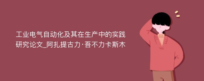 工业电气自动化及其在生产中的实践研究论文_阿扎提古力·吾不力卡斯木