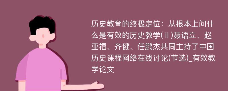 历史教育的终极定位：从根本上问什么是有效的历史教学(Ⅱ)聂语立、赵亚福、齐健、任鹏杰共同主持了中国历史课程网络在线讨论(节选)_有效教学论文