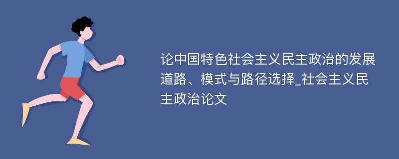 论中国特色社会主义民主政治的发展道路、模式与路径选择_社会主义民主政治论文