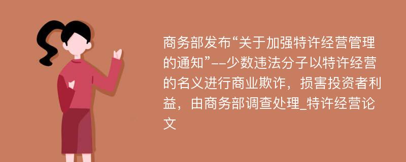 商务部发布“关于加强特许经营管理的通知”--少数违法分子以特许经营的名义进行商业欺诈，损害投资者利益，由商务部调查处理_特许经营论文