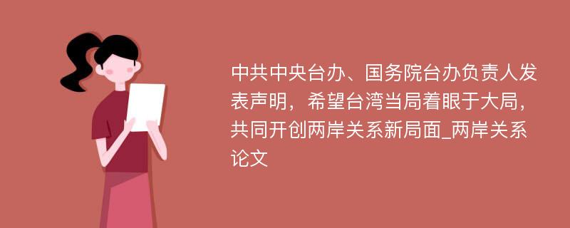 中共中央台办、国务院台办负责人发表声明，希望台湾当局着眼于大局，共同开创两岸关系新局面_两岸关系论文