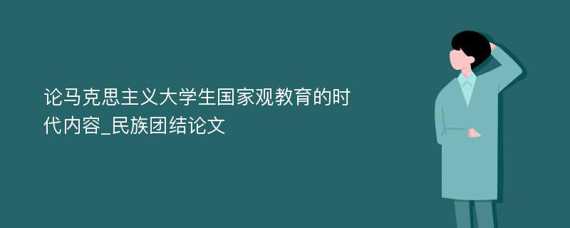 论马克思主义大学生国家观教育的时代内容_民族团结论文