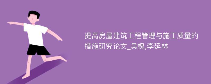 提高房屋建筑工程管理与施工质量的措施研究论文_吴槐,李延林