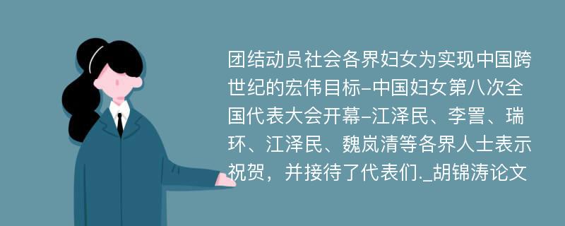 团结动员社会各界妇女为实现中国跨世纪的宏伟目标-中国妇女第八次全国代表大会开幕-江泽民、李詈、瑞环、江泽民、魏岚清等各界人士表示祝贺，并接待了代表们._胡锦涛论文