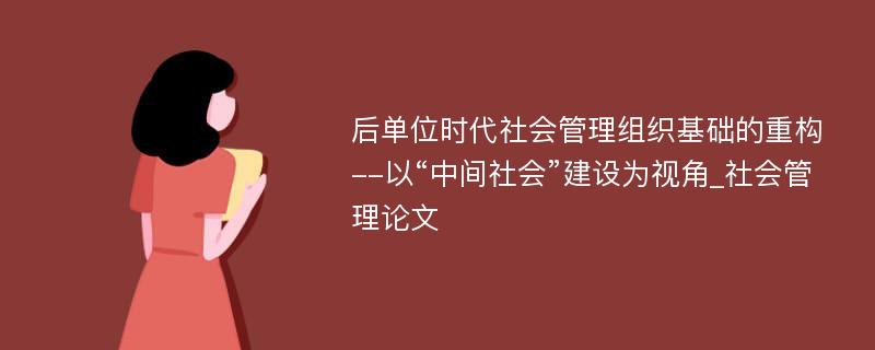 后单位时代社会管理组织基础的重构--以“中间社会”建设为视角_社会管理论文