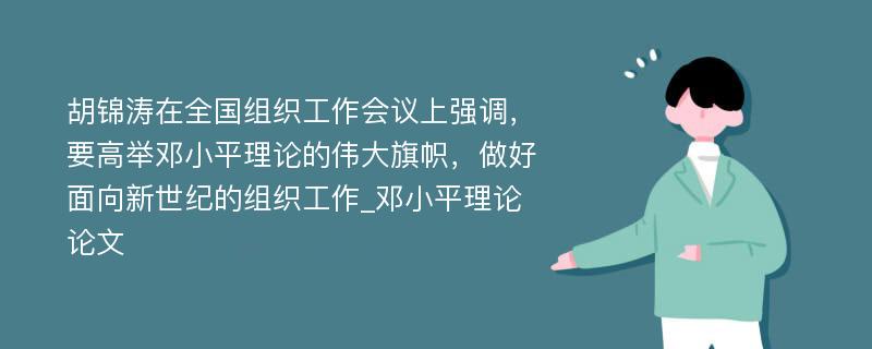 胡锦涛在全国组织工作会议上强调，要高举邓小平理论的伟大旗帜，做好面向新世纪的组织工作_邓小平理论论文