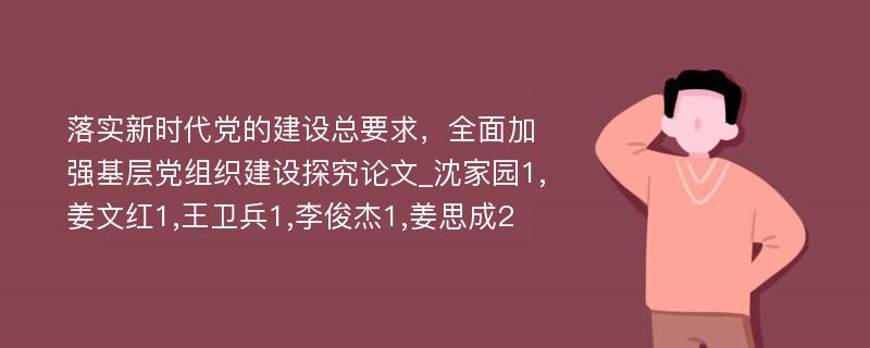 落实新时代党的建设总要求，全面加强基层党组织建设探究论文_沈家园1,姜文红1,王卫兵1,李俊杰1,姜思成2