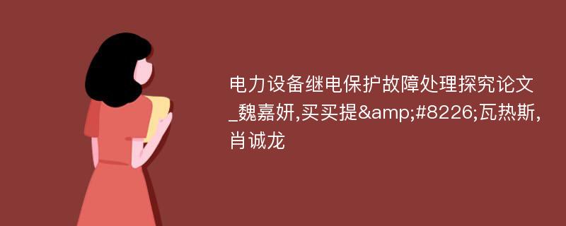 电力设备继电保护故障处理探究论文_魏嘉妍,买买提&#8226;瓦热斯,肖诚龙