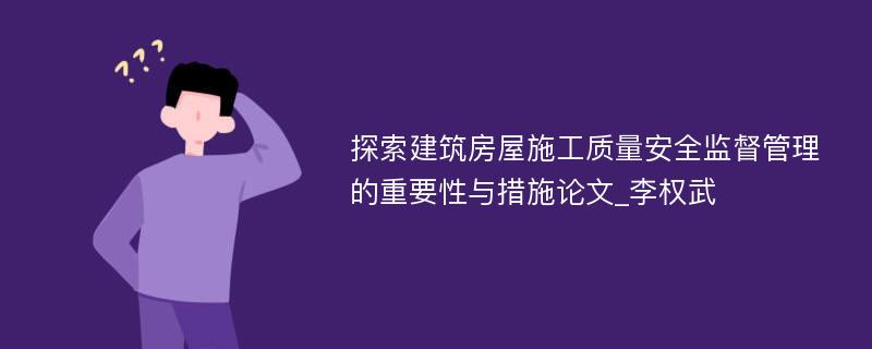 探索建筑房屋施工质量安全监督管理的重要性与措施论文_李权武