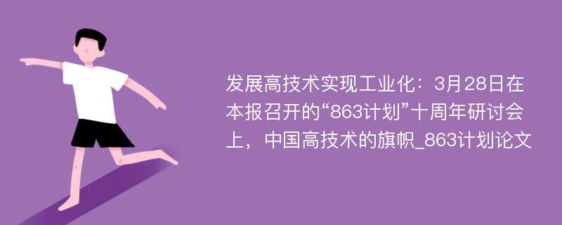 发展高技术实现工业化：3月28日在本报召开的“863计划”十周年研讨会上，中国高技术的旗帜_863计划论文