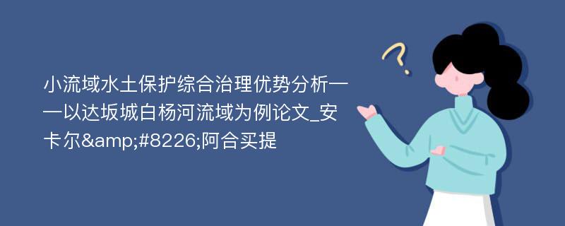 小流域水土保护综合治理优势分析——以达坂城白杨河流域为例论文_安卡尔&#8226;阿合买提