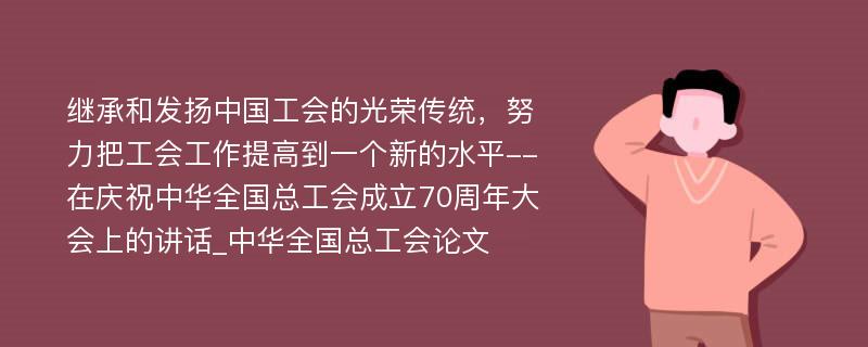 继承和发扬中国工会的光荣传统，努力把工会工作提高到一个新的水平--在庆祝中华全国总工会成立70周年大会上的讲话_中华全国总工会论文