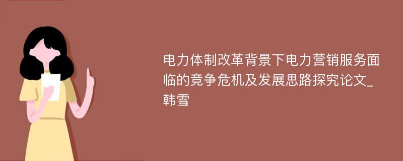 电力体制改革背景下电力营销服务面临的竞争危机及发展思路探究论文_韩雪