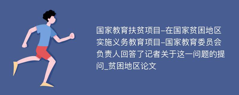 国家教育扶贫项目-在国家贫困地区实施义务教育项目-国家教育委员会负责人回答了记者关于这一问题的提问_贫困地区论文