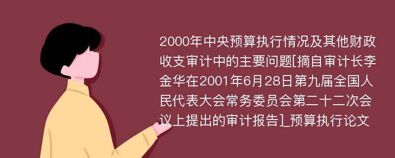 2000年中央预算执行情况及其他财政收支审计中的主要问题[摘自审计长李金华在2001年6月28日第九届全国人民代表大会常务委员会第二十二次会议上提出的审计报告]_预算执行论文