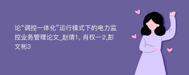 论“调控一体化”运行模式下的电力监控业务管理论文_赵倩1, 肖权一2,彭文彬3