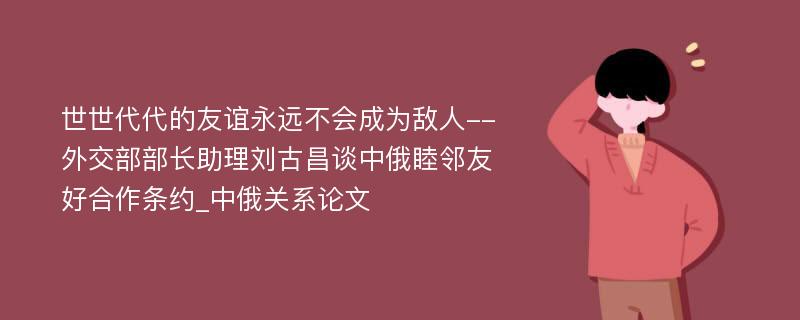 世世代代的友谊永远不会成为敌人--外交部部长助理刘古昌谈中俄睦邻友好合作条约_中俄关系论文