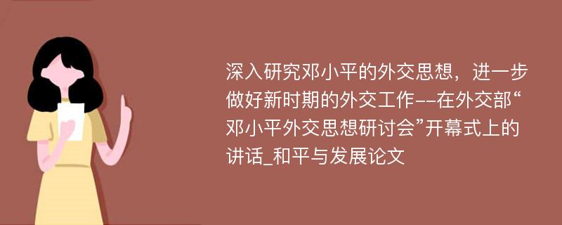 深入研究邓小平的外交思想，进一步做好新时期的外交工作--在外交部“邓小平外交思想研讨会”开幕式上的讲话_和平与发展论文