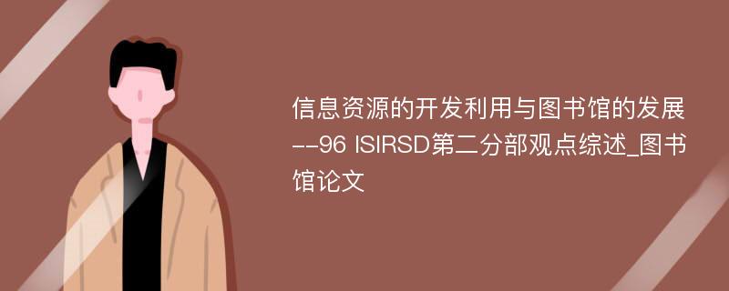 信息资源的开发利用与图书馆的发展--96 ISIRSD第二分部观点综述_图书馆论文